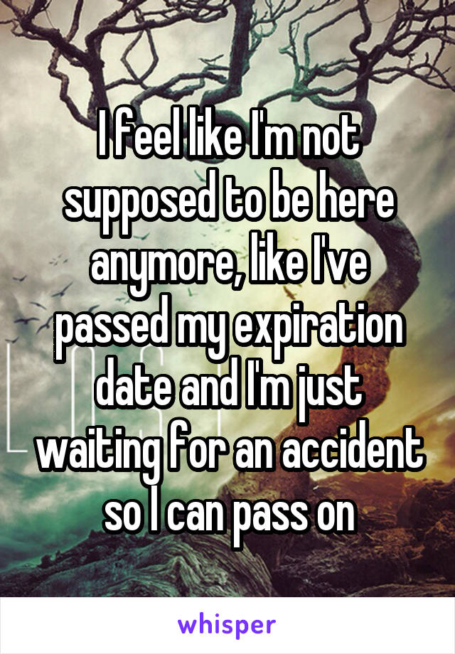 I feel like I'm not supposed to be here anymore, like I've passed my expiration date and I'm just waiting for an accident so I can pass on