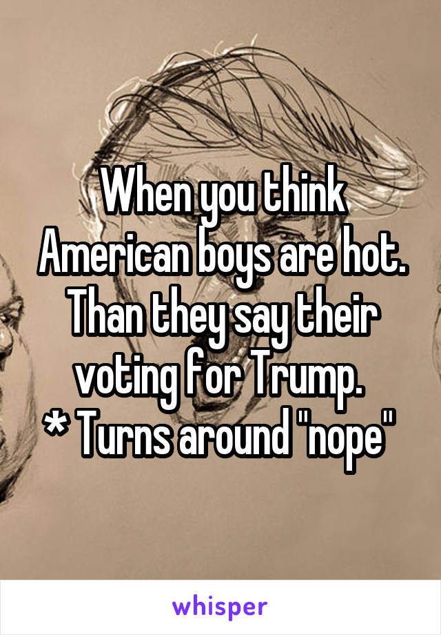 When you think American boys are hot. Than they say their voting for Trump. 
* Turns around "nope" 