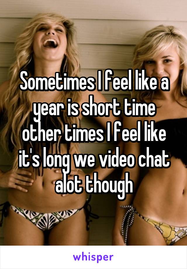 Sometimes I feel like a year is short time other times I feel like it's long we video chat alot though