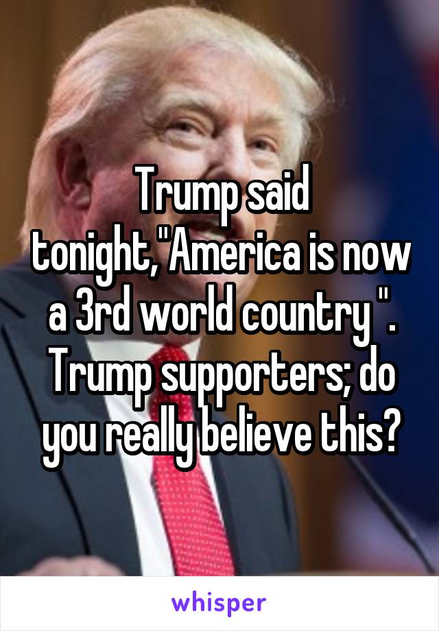 Trump said tonight,"America is now a 3rd world country ". Trump supporters; do you really believe this?