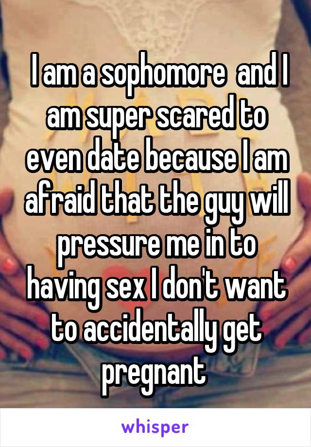  I am a sophomore  and I am super scared to even date because I am afraid that the guy will pressure me in to having sex I don't want to accidentally get pregnant 