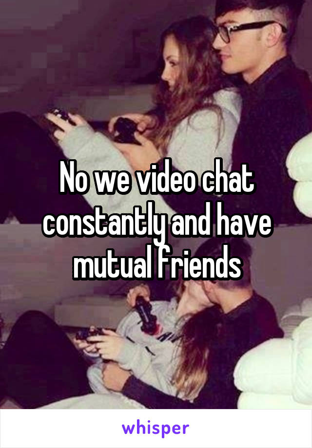 No we video chat constantly and have mutual friends