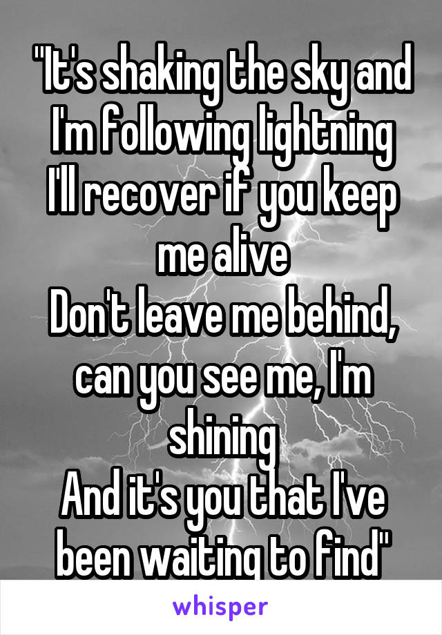 "It's shaking the sky and I'm following lightning
I'll recover if you keep me alive
Don't leave me behind, can you see me, I'm shining
And it's you that I've been waiting to find"