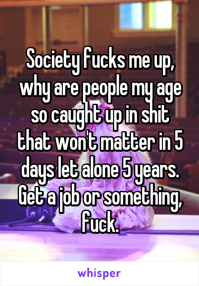 Society fucks me up, why are people my age so caught up in shit that won't matter in 5 days let alone 5 years. Get a job or something, fuck.