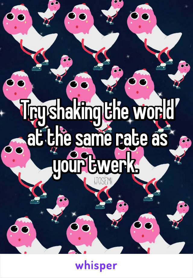 Try shaking the world at the same rate as your twerk. 