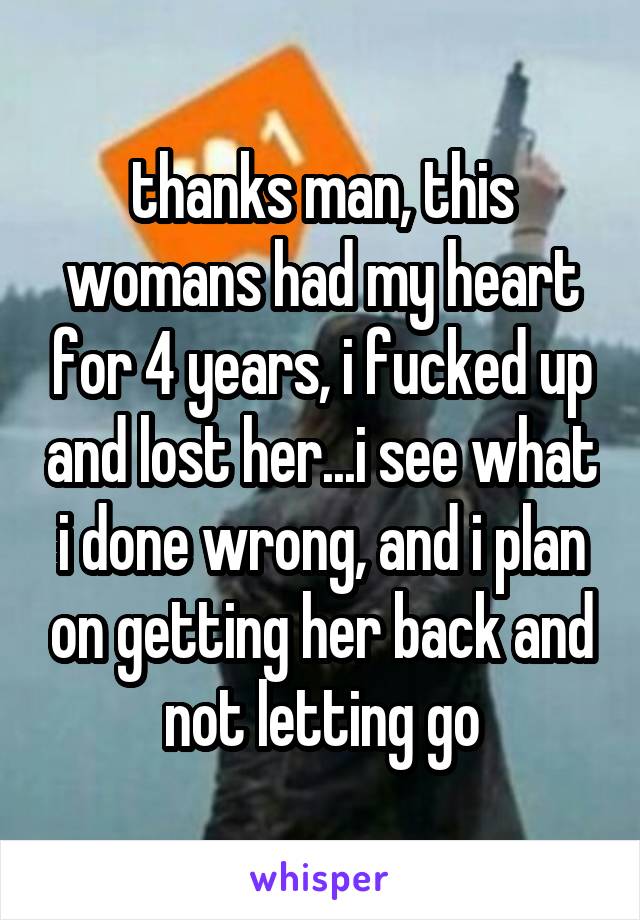 thanks man, this womans had my heart for 4 years, i fucked up and lost her...i see what i done wrong, and i plan on getting her back and not letting go