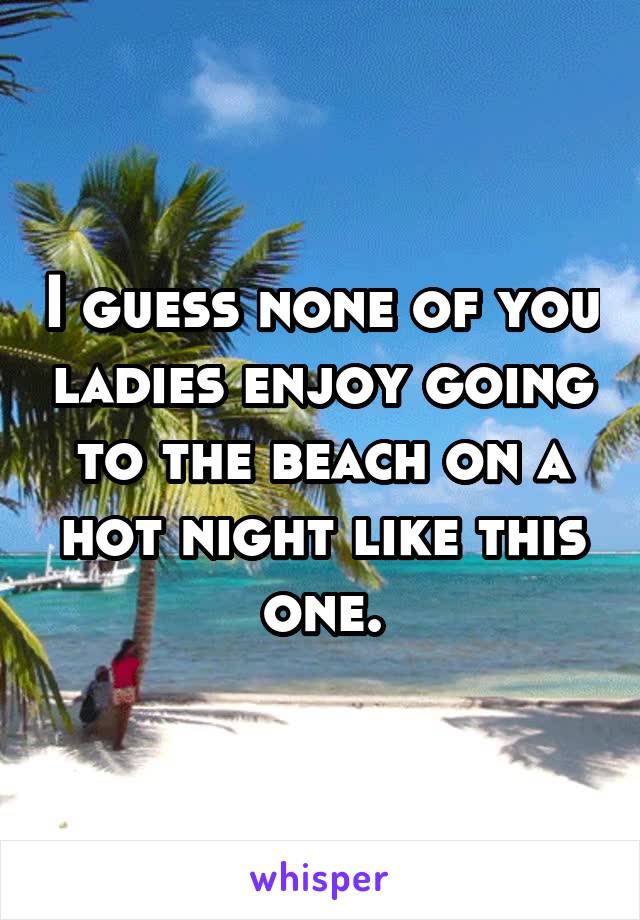 I guess none of you ladies enjoy going to the beach on a hot night like this one.