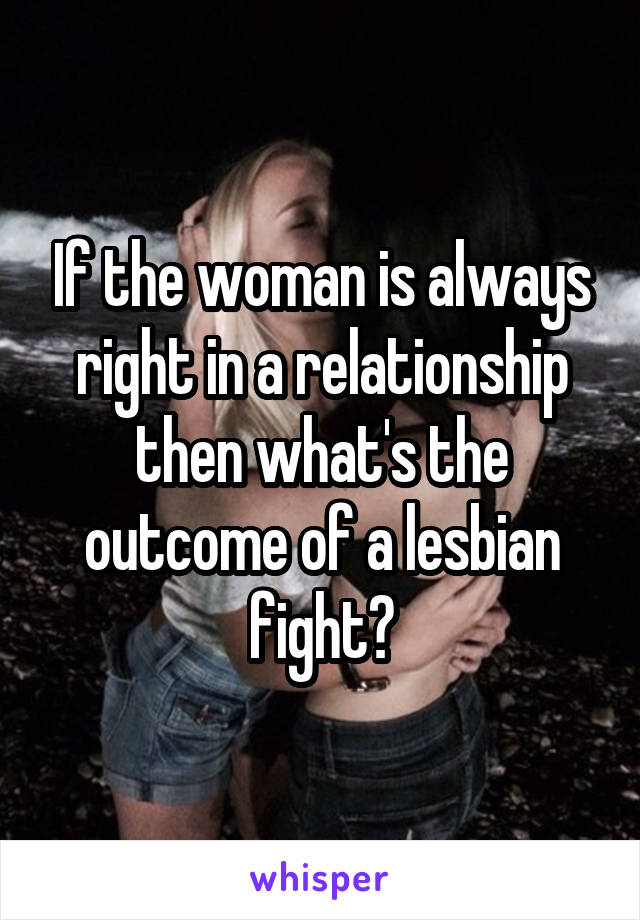 If the woman is always right in a relationship then what's the outcome of a lesbian fight?