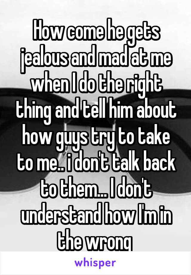 How come he gets jealous and mad at me when I do the right thing and tell him about how guys try to take to me.. i don't talk back to them... I don't understand how I'm in the wrong 