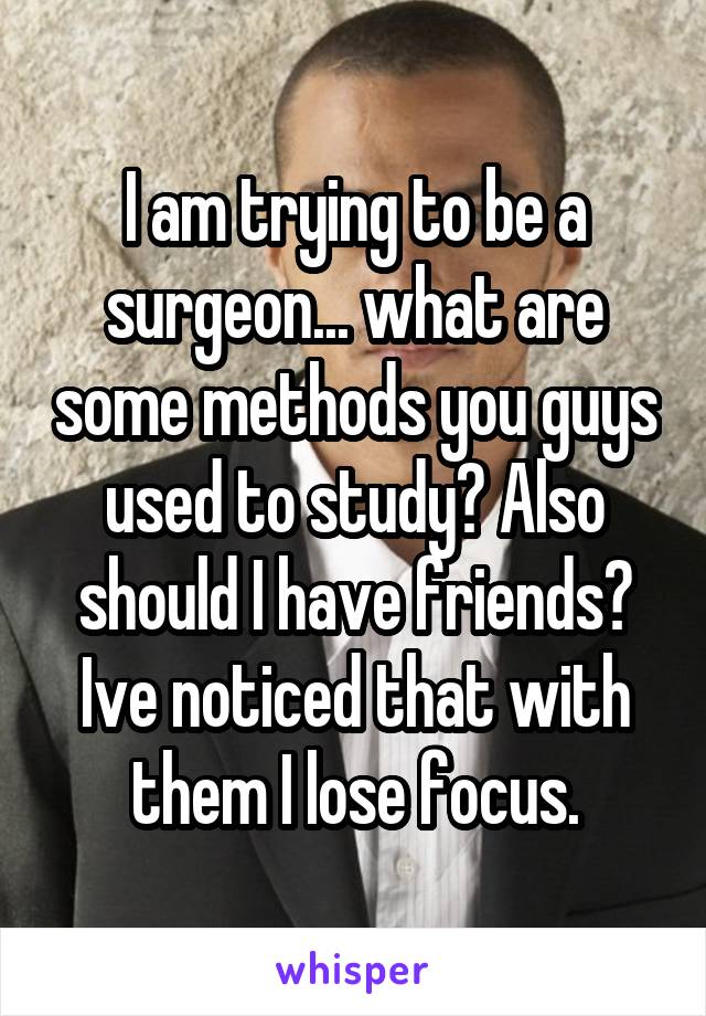 I am trying to be a surgeon... what are some methods you guys used to study? Also should I have friends? Ive noticed that with them I lose focus.