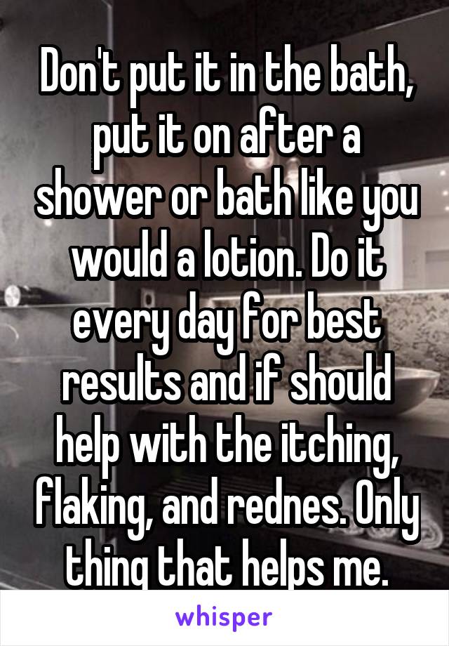 Don't put it in the bath, put it on after a shower or bath like you would a lotion. Do it every day for best results and if should help with the itching, flaking, and rednes. Only thing that helps me.