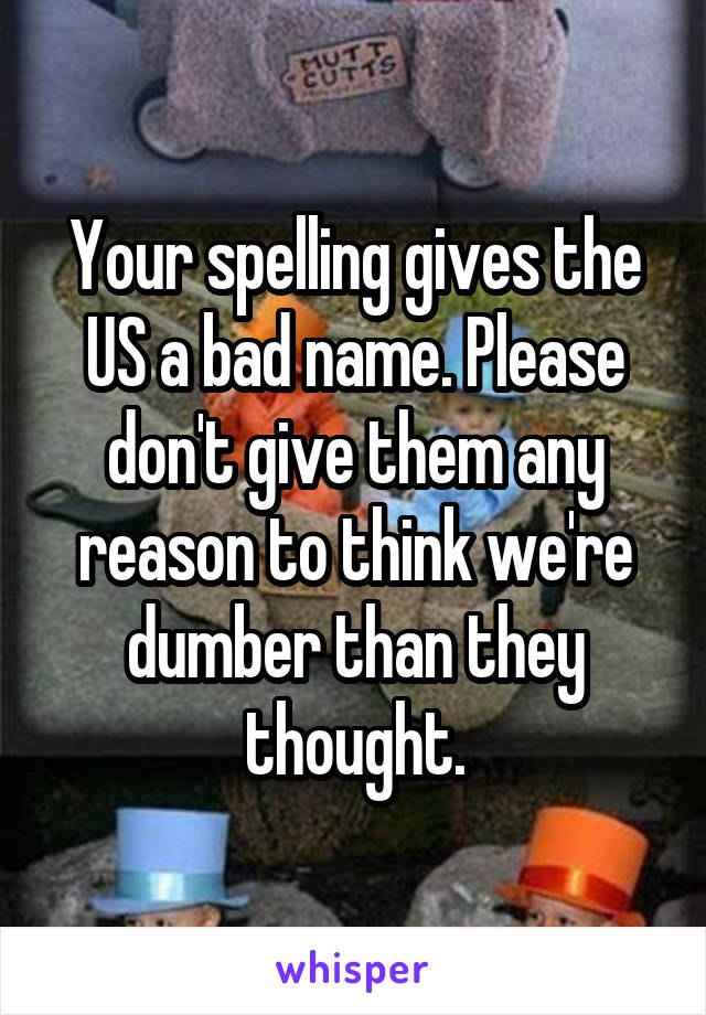 Your spelling gives the US a bad name. Please don't give them any reason to think we're dumber than they thought.