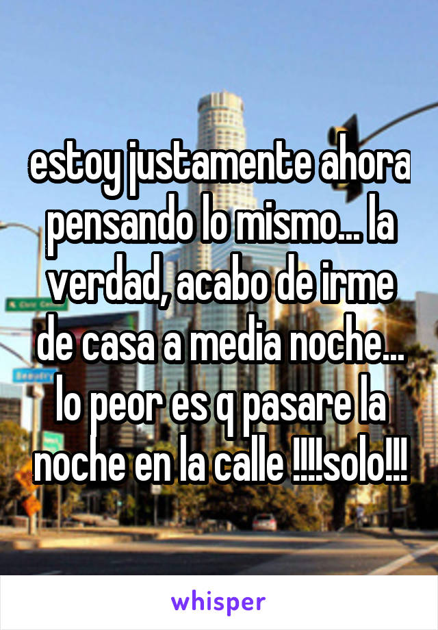 estoy justamente ahora pensando lo mismo... la verdad, acabo de irme de casa a media noche... lo peor es q pasare la noche en la calle !!!!solo!!!