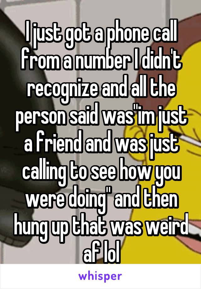 I just got a phone call from a number I didn't recognize and all the person said was"im just a friend and was just calling to see how you were doing" and then hung up that was weird af lol