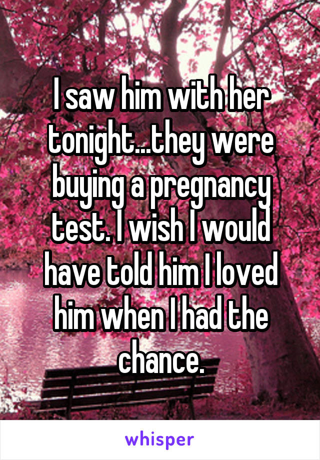 I saw him with her tonight...they were buying a pregnancy test. I wish I would have told him I loved him when I had the chance.