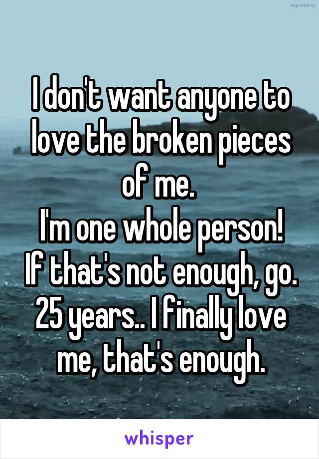 I don't want anyone to love the broken pieces of me. 
I'm one whole person! If that's not enough, go.
25 years.. I finally love me, that's enough.