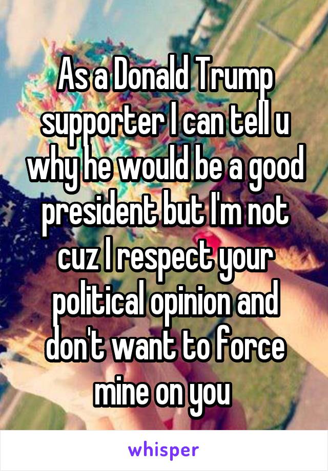 As a Donald Trump supporter I can tell u why he would be a good president but I'm not cuz I respect your political opinion and don't want to force mine on you 