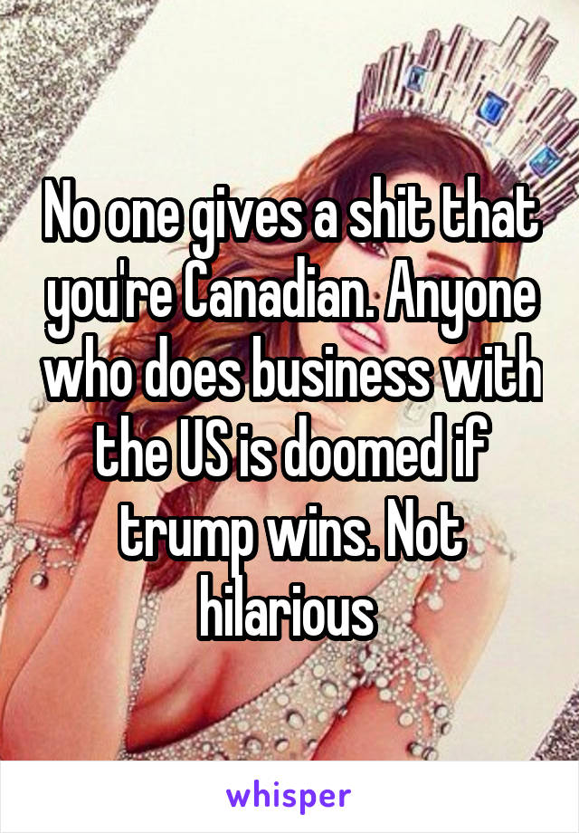 No one gives a shit that you're Canadian. Anyone who does business with the US is doomed if trump wins. Not hilarious 