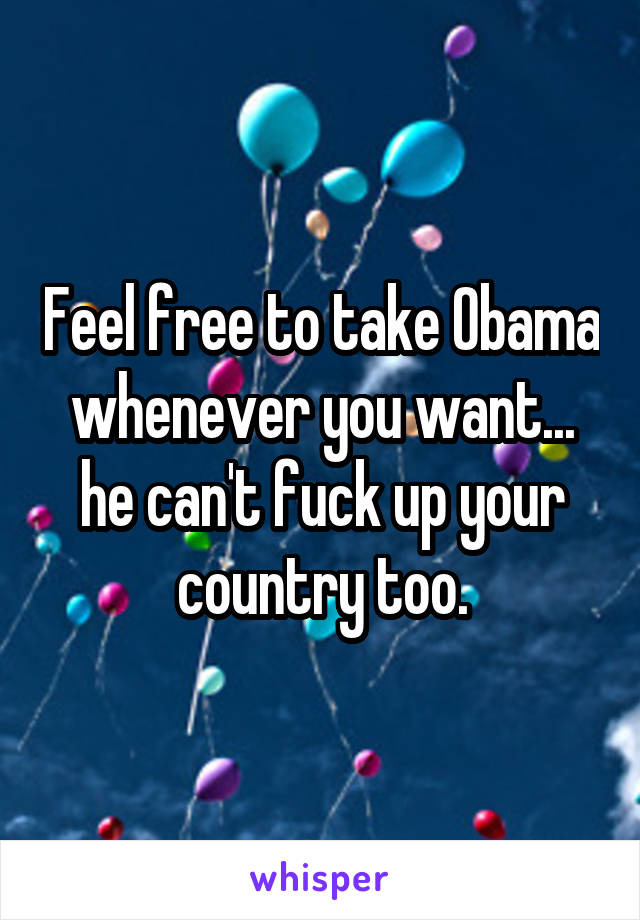 Feel free to take Obama whenever you want... he can't fuck up your country too.