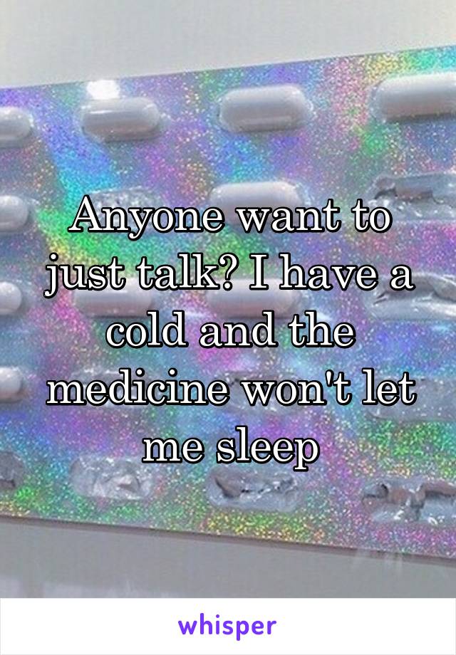 Anyone want to just talk? I have a cold and the medicine won't let me sleep