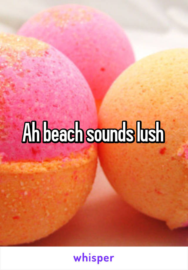 Ah beach sounds lush 