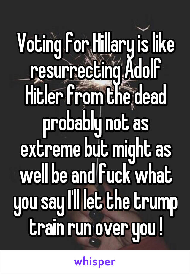 Voting for Hillary is like resurrecting Adolf Hitler from the dead probably not as extreme but might as well be and fuck what you say I'll let the trump train run over you !