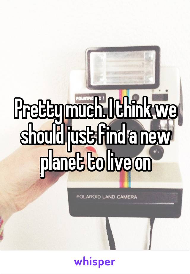 Pretty much. I think we should just find a new planet to live on