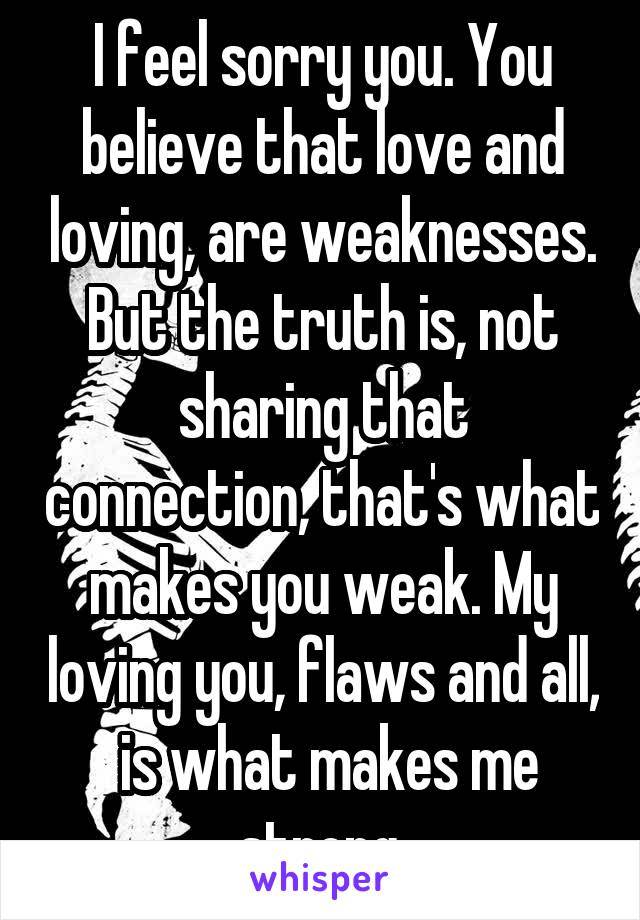 I feel sorry you. You believe that love and loving, are weaknesses. But the truth is, not sharing that connection, that's what makes you weak. My loving you, flaws and all,  is what makes me strong.