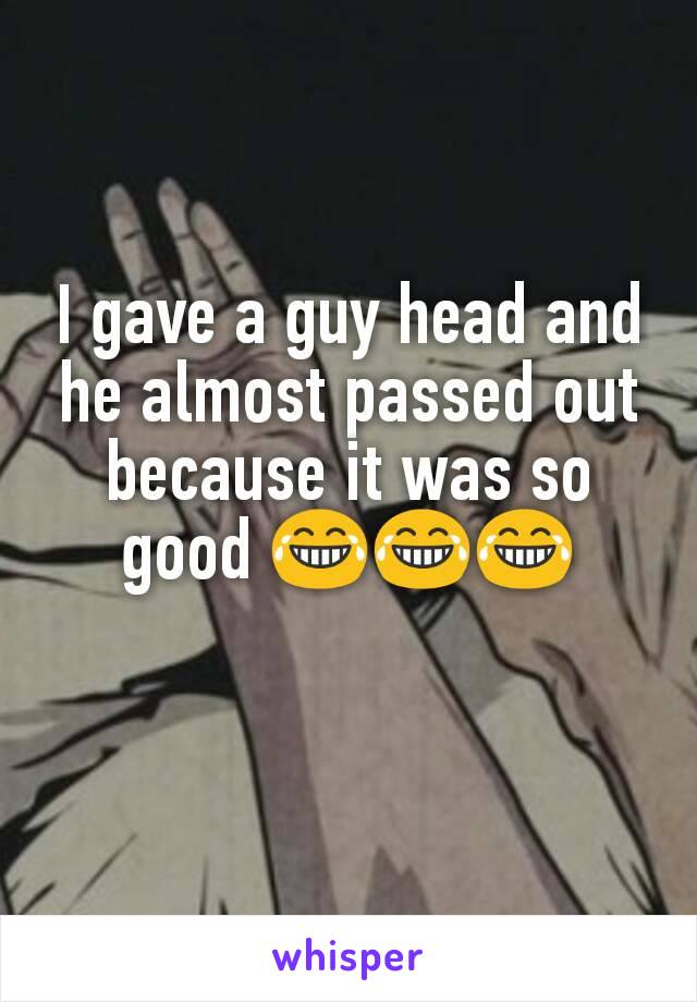 I gave a guy head and he almost passed out because it was so good 😂😂😂