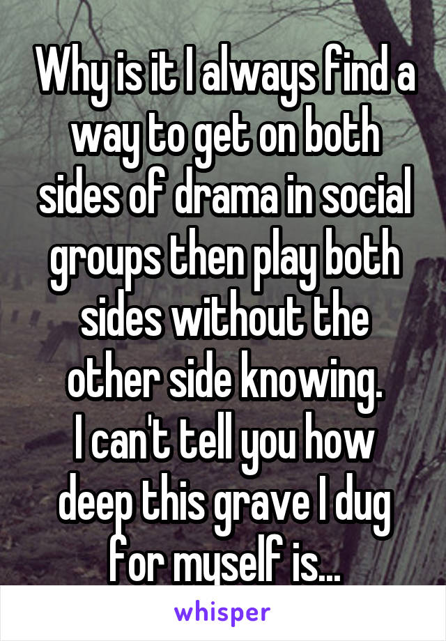 Why is it I always find a way to get on both sides of drama in social groups then play both sides without the other side knowing.
I can't tell you how deep this grave I dug for myself is...