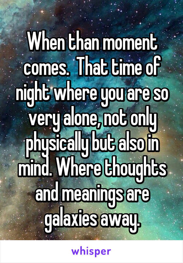 When than moment comes.  That time of night where you are so very alone, not only physically but also in mind. Where thoughts and meanings are galaxies away.