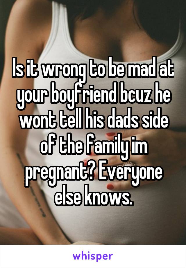 Is it wrong to be mad at your boyfriend bcuz he wont tell his dads side of the family im pregnant? Everyone else knows.