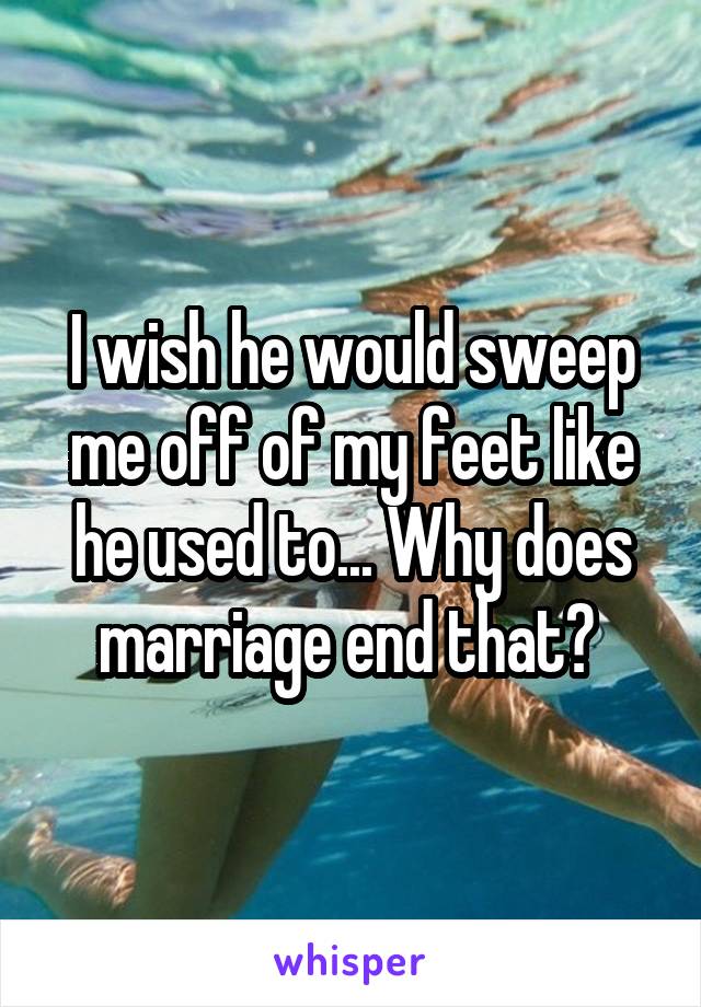 I wish he would sweep me off of my feet like he used to... Why does marriage end that? 