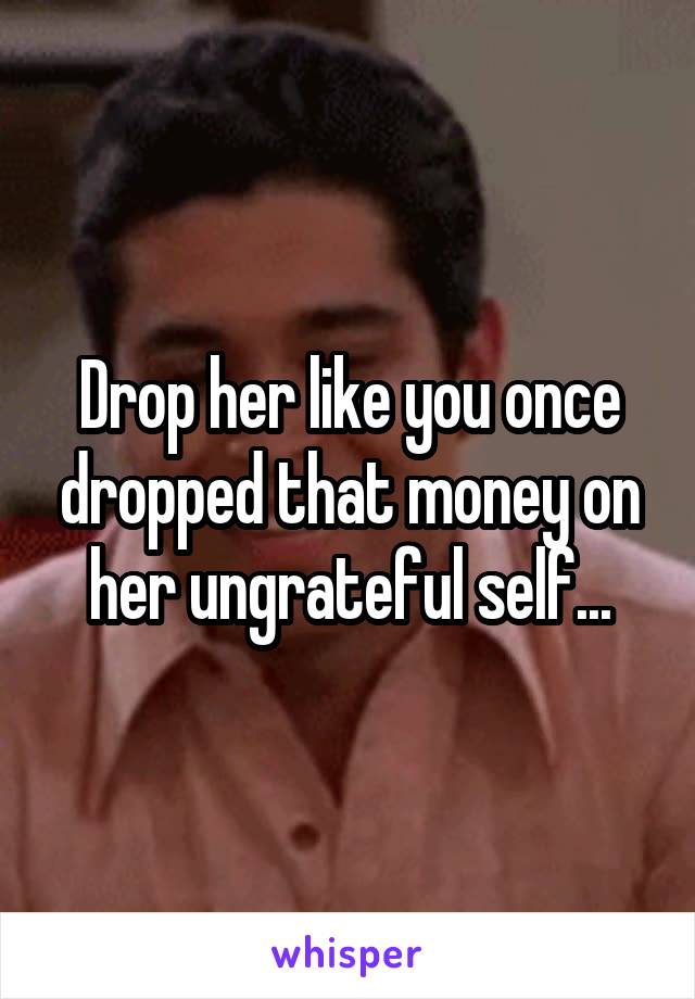 Drop her like you once dropped that money on her ungrateful self...