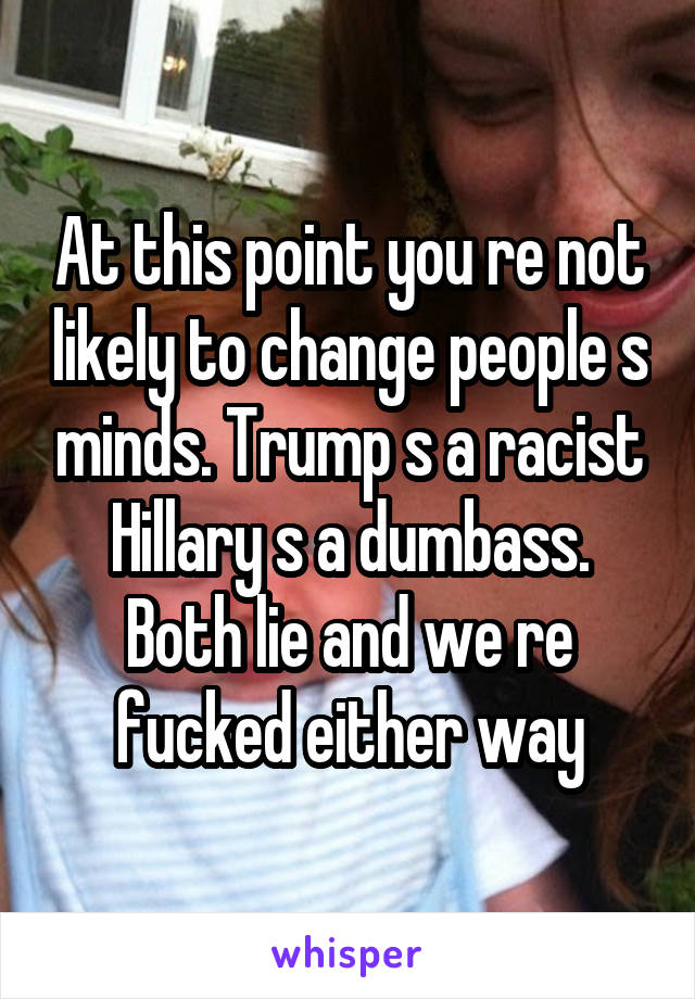 At this point you re not likely to change people s minds. Trump s a racist Hillary s a dumbass. Both lie and we re fucked either way