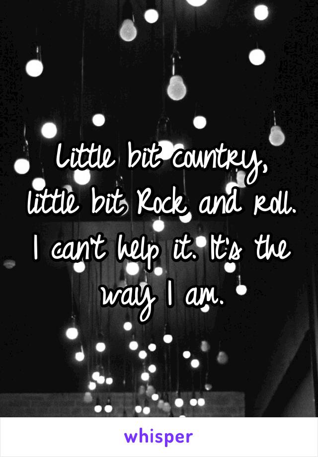 Little bit country, little bit Rock and roll. I can't help it. It's the way I am.