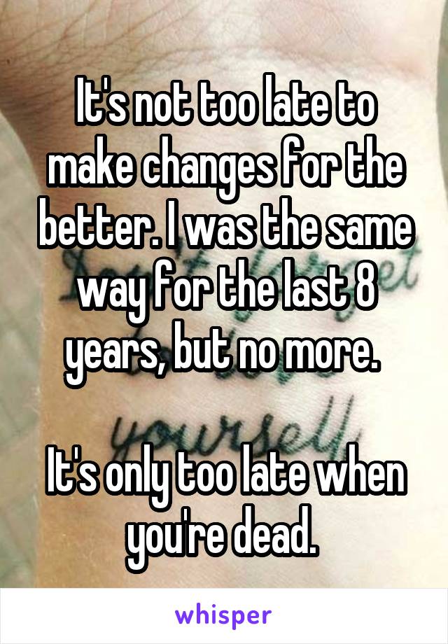 It's not too late to make changes for the better. I was the same way for the last 8 years, but no more. 

It's only too late when you're dead. 