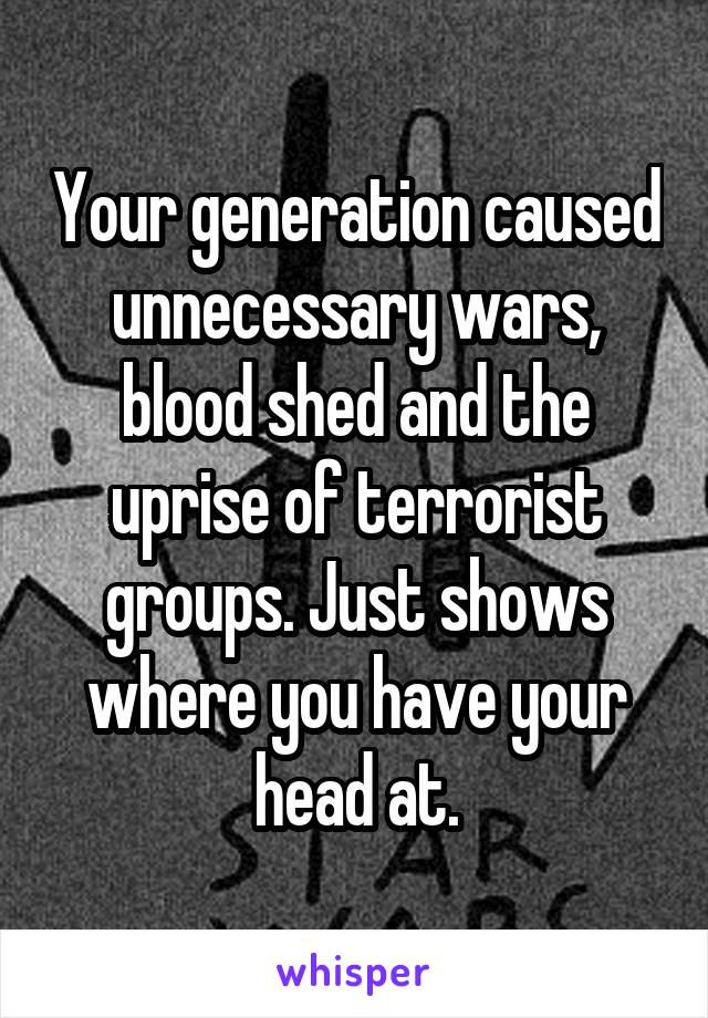 Your generation caused unnecessary wars, blood shed and the uprise of terrorist groups. Just shows where you have your head at.