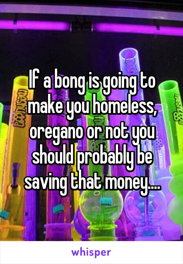 If a bong is going to make you homeless, oregano or not you should probably be saving that money....