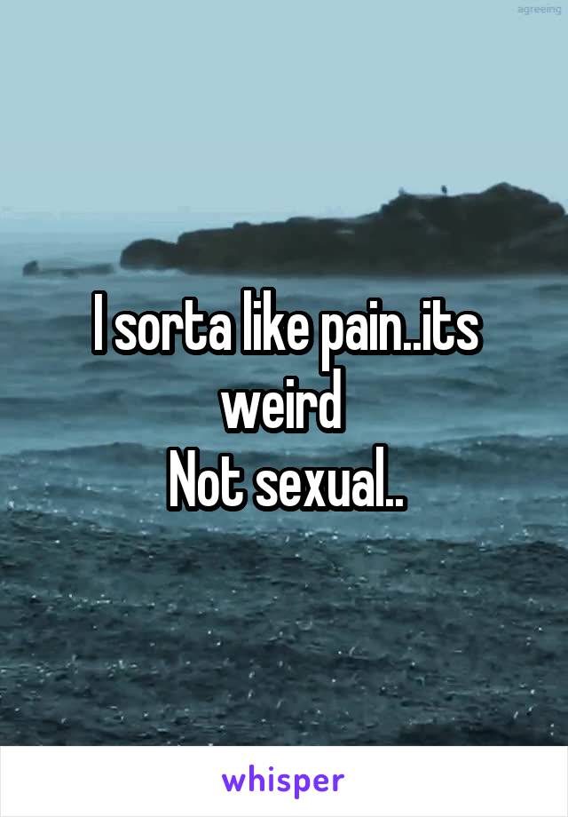 I sorta like pain..its weird 
Not sexual..