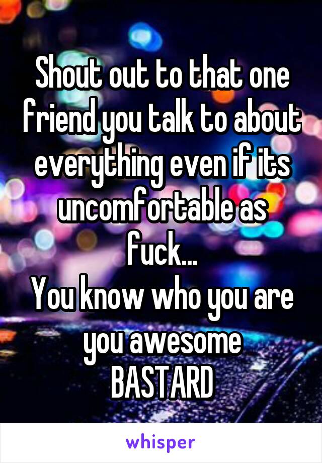 Shout out to that one friend you talk to about everything even if its uncomfortable as fuck...
You know who you are you awesome
BASTARD