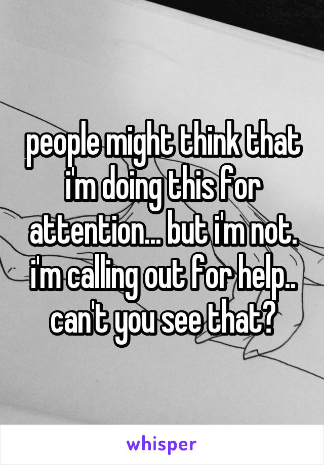 people might think that i'm doing this for attention... but i'm not. i'm calling out for help.. can't you see that?