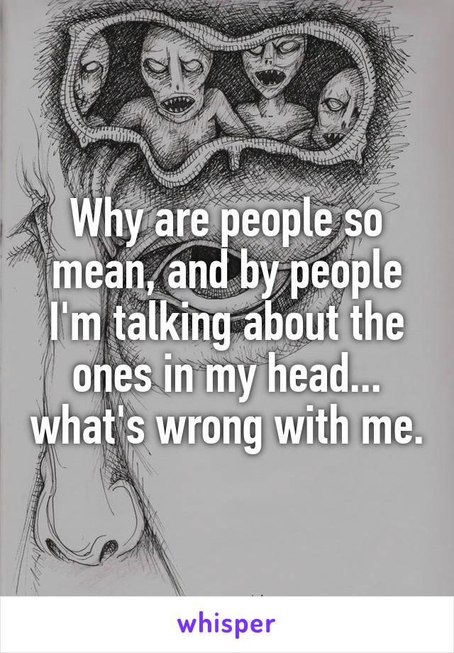 Why are people so mean, and by people I'm talking about the ones in my head... what's wrong with me.