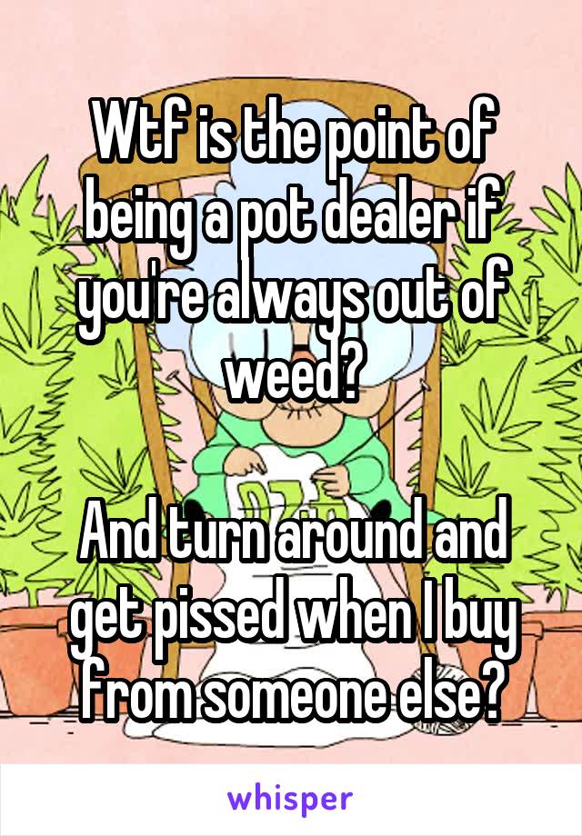 Wtf is the point of being a pot dealer if you're always out of weed?

And turn around and get pissed when I buy from someone else?