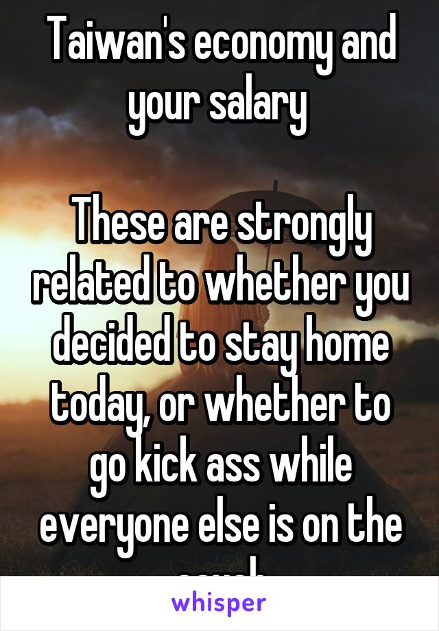 Taiwan's economy and your salary 

These are strongly related to whether you decided to stay home today, or whether to go kick ass while everyone else is on the couch