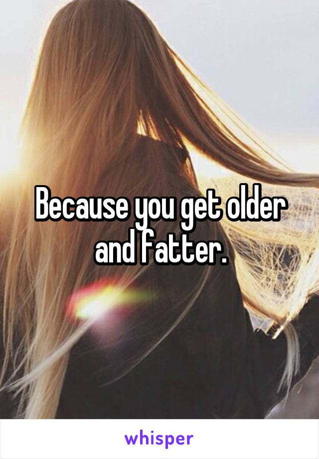 Because you get older and fatter.