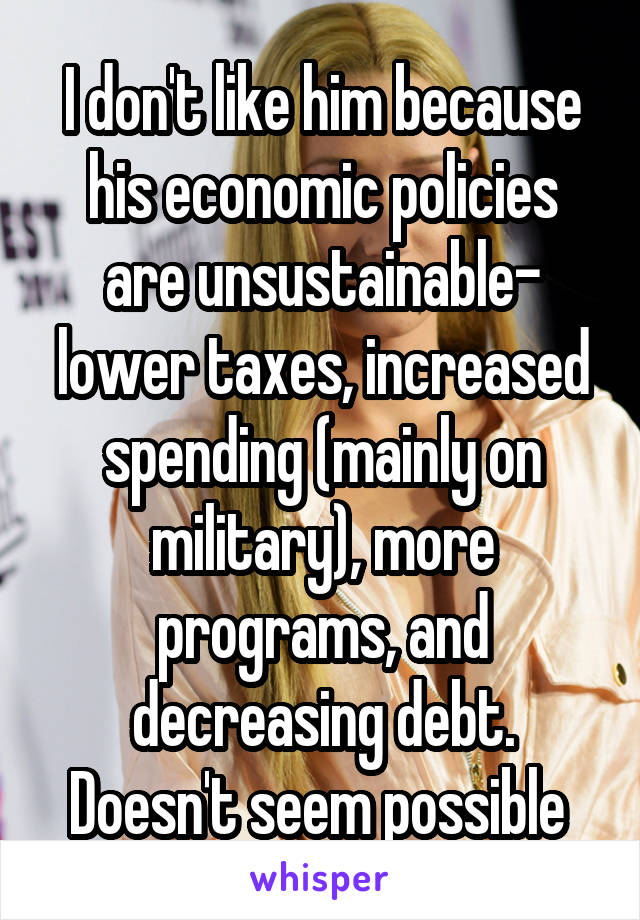 I don't like him because his economic policies are unsustainable- lower taxes, increased spending (mainly on military), more programs, and decreasing debt. Doesn't seem possible 