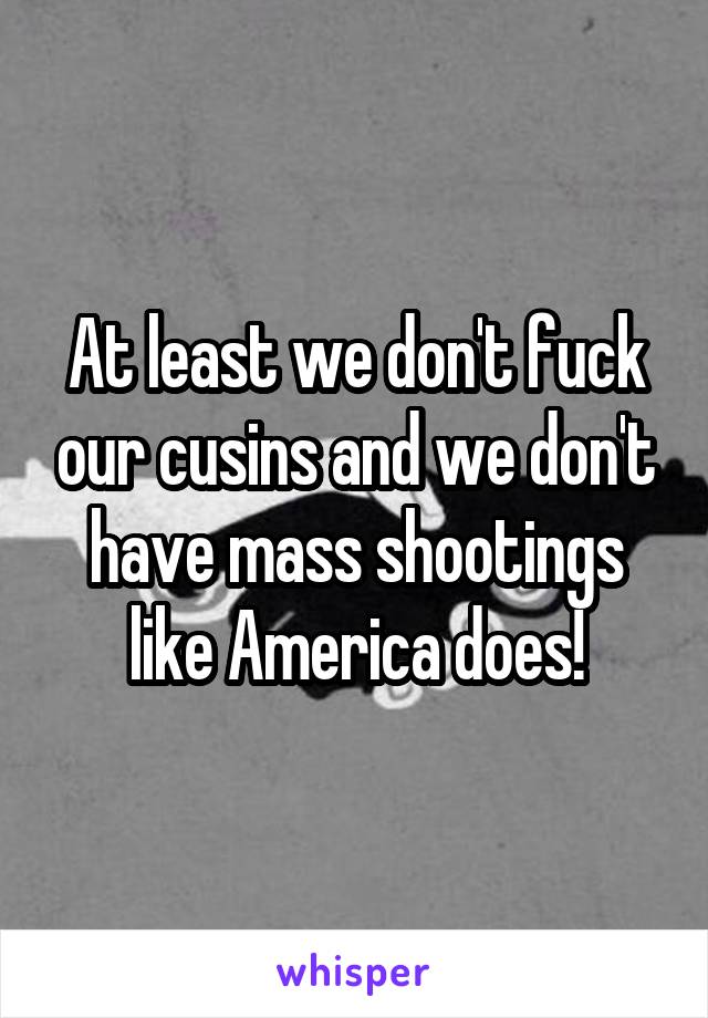 At least we don't fuck our cusins and we don't have mass shootings like America does!