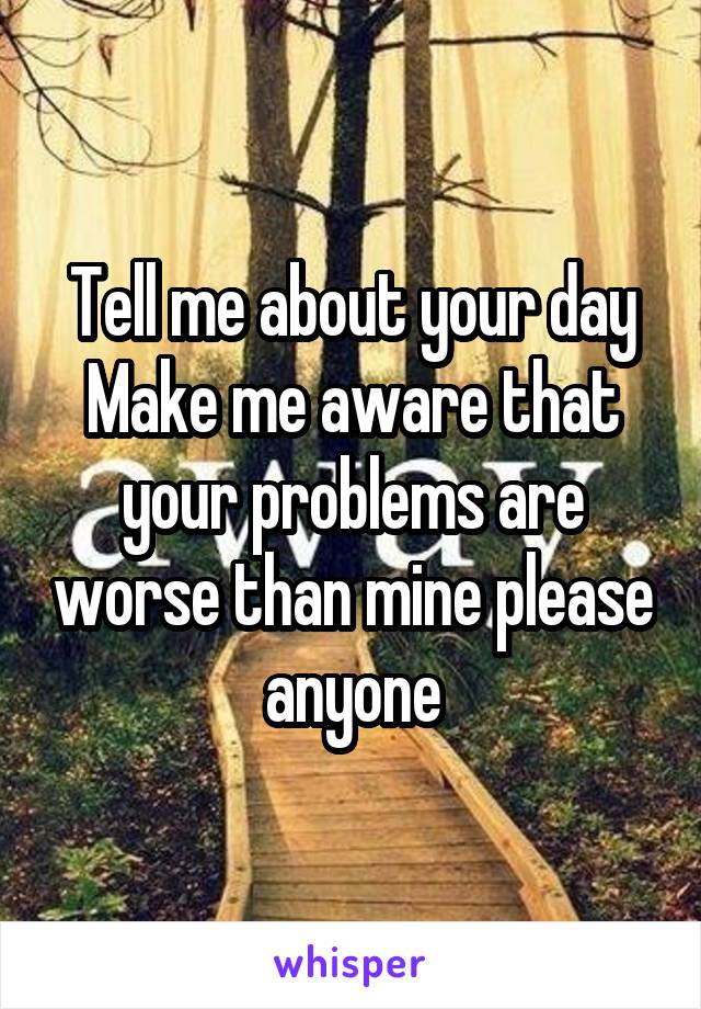 Tell me about your day
Make me aware that your problems are worse than mine please anyone