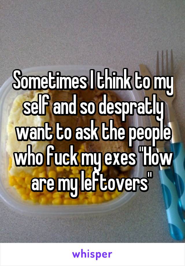 Sometimes I think to my self and so despratly want to ask the people who fuck my exes "How are my leftovers" 